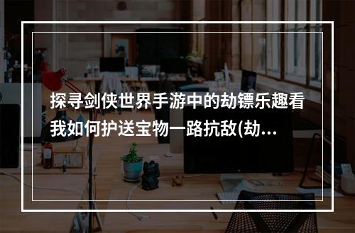 探寻剑侠世界手游中的劫镖乐趣看我如何护送宝物一路抗敌(劫镖系统详解)