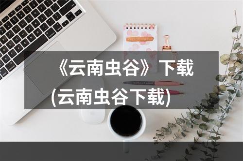 《云南虫谷》下载(云南虫谷下载)