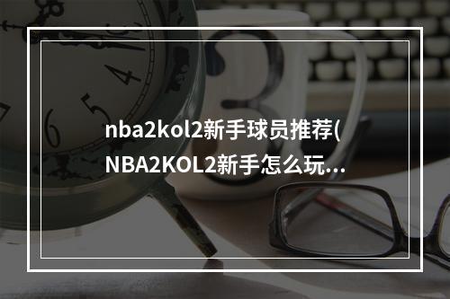 nba2kol2新手球员推荐(NBA2KOL2新手怎么玩 2KOL2新手须知攻略)