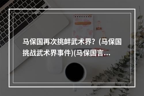 马保国再次挑衅武术界？(马保国挑战武术界事件)(马保国言论引发网友热议(马保国不讲武德事件评论))