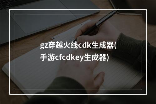 gz穿越火线cdk生成器(手游cfcdkey生成器)