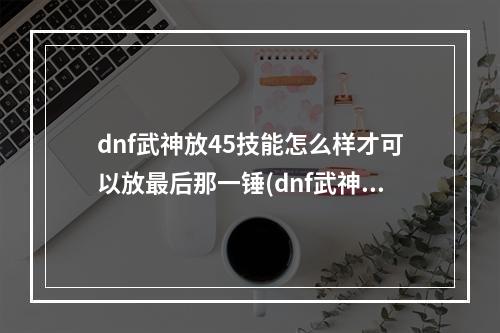 dnf武神放45技能怎么样才可以放最后那一锤(dnf武神吧)