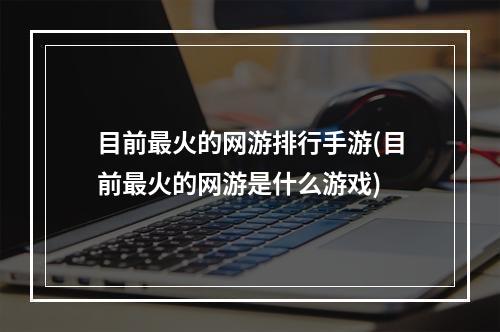 目前最火的网游排行手游(目前最火的网游是什么游戏)