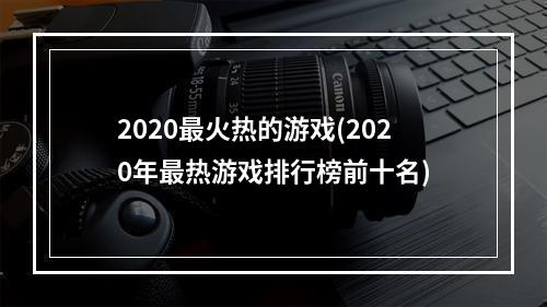 2020最火热的游戏(2020年最热游戏排行榜前十名)