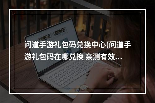 问道手游礼包码兑换中心(问道手游礼包码在哪兑换 亲测有效兑换码2023大全)