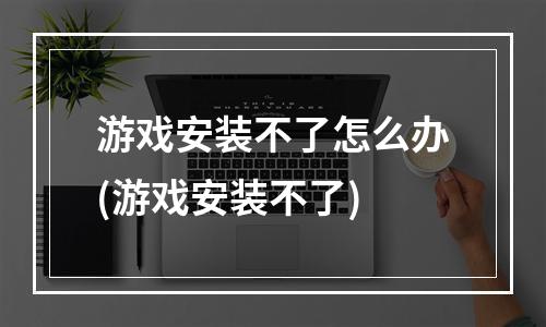 游戏安装不了怎么办(游戏安装不了)