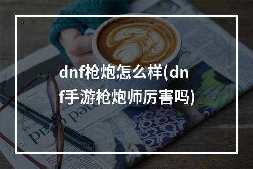 dnf枪炮怎么样(dnf手游枪炮师厉害吗)