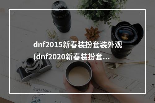 dnf2015新春装扮套装外观(dnf2020新春装扮套装外观介绍  )