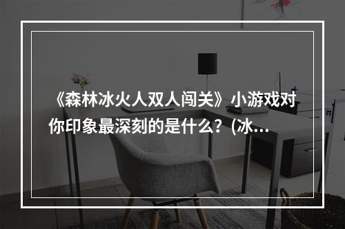 《森林冰火人双人闯关》小游戏对你印象最深刻的是什么？(冰火人冒险双人版)