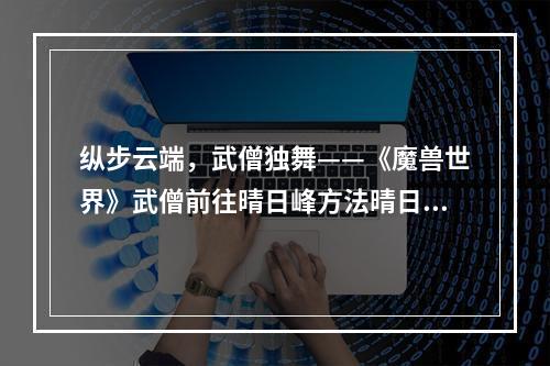 纵步云端，武僧独舞——《魔兽世界》武僧前往晴日峰方法晴日峰的介绍和作用晴日峰是《魔兽世界》中一个重要的地点，位于蜘蛛王国中心的高空平台。它是一个水晶主题的地方，