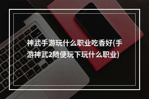 神武手游玩什么职业吃香好(手游神武2随便玩下玩什么职业)