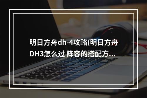 明日方舟dh-4攻略(明日方舟DH3怎么过 阵容的搭配方式 明日方舟 )