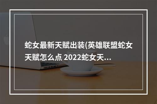 蛇女最新天赋出装(英雄联盟蛇女天赋怎么点 2022蛇女天赋推荐 英雄联盟手游)