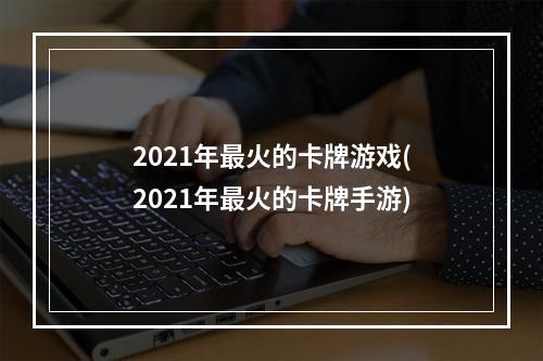 2021年最火的卡牌游戏(2021年最火的卡牌手游)