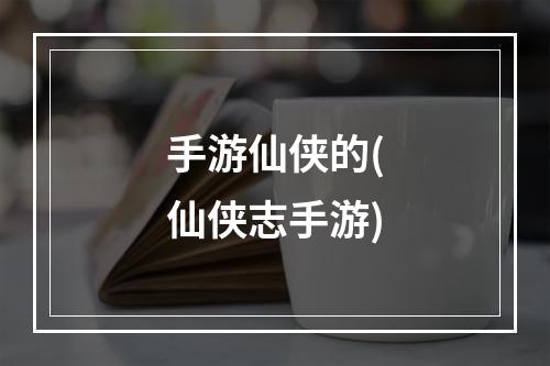 手游仙侠的(仙侠志手游)