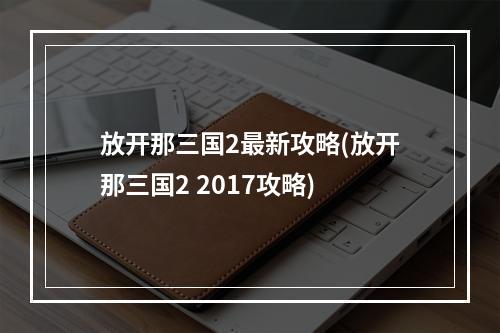 放开那三国2最新攻略(放开那三国2 2017攻略)