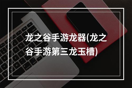 龙之谷手游龙器(龙之谷手游第三龙玉槽)