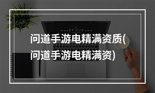 问道手游电精满资质(问道手游电精满资)