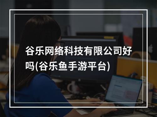 谷乐网络科技有限公司好吗(谷乐鱼手游平台)