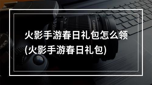 火影手游春日礼包怎么领(火影手游春日礼包)