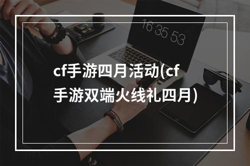 cf手游四月活动(cf手游双端火线礼四月)