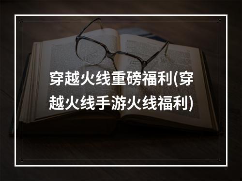 穿越火线重磅福利(穿越火线手游火线福利)