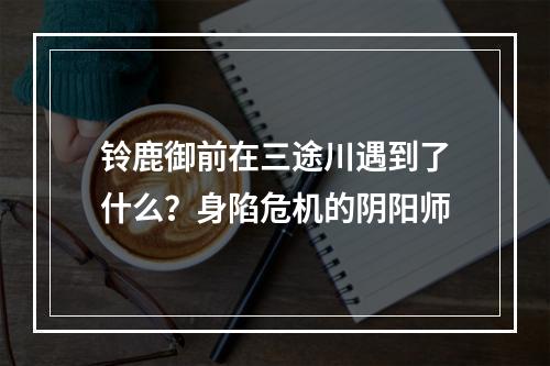 铃鹿御前在三途川遇到了什么？身陷危机的阴阳师