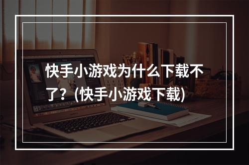 快手小游戏为什么下载不了？(快手小游戏下载)