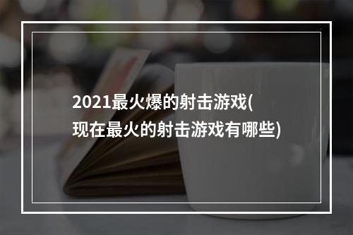 2021最火爆的射击游戏(现在最火的射击游戏有哪些)