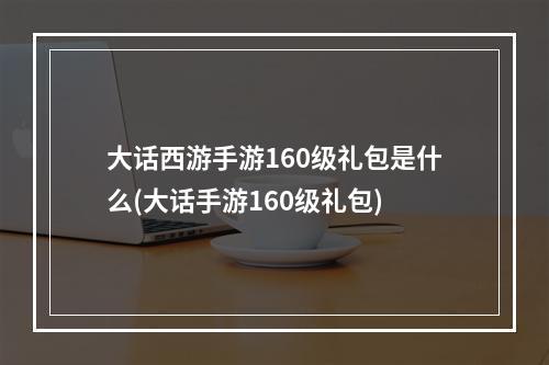 大话西游手游160级礼包是什么(大话手游160级礼包)