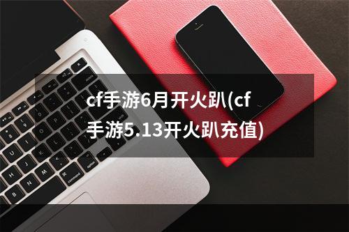 cf手游6月开火趴(cf手游5.13开火趴充值)