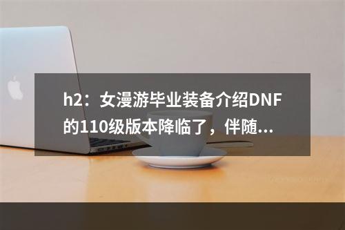 h2：女漫游毕业装备介绍DNF的110级版本降临了，伴随而来的是全新的毕业装备。其中，女漫游毕业装备备受各位女玩家的关注。本段将对女漫游毕业装备进行详细介绍。