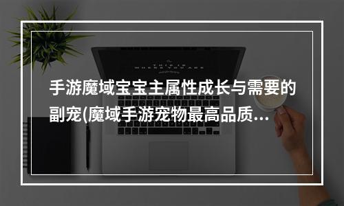 手游魔域宝宝主属性成长与需要的副宠(魔域手游宠物最高品质)