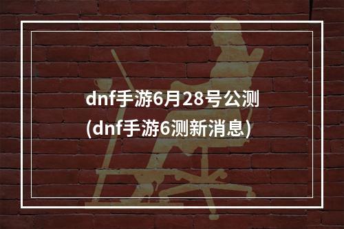 dnf手游6月28号公测(dnf手游6测新消息)