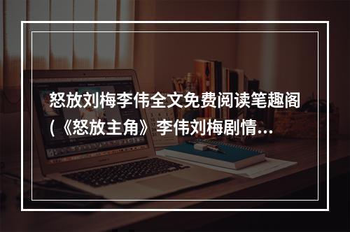 怒放刘梅李伟全文免费阅读笔趣阁(《怒放主角》李伟刘梅剧情结局是什么 李伟刘梅最新图文)