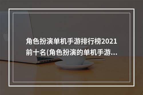 角色扮演单机手游排行榜2021前十名(角色扮演的单机手游排行榜2022 好玩的单机角色扮演)