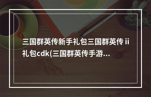 三国群英传新手礼包三国群英传ⅱ礼包cdk(三国群英传手游周礼包)