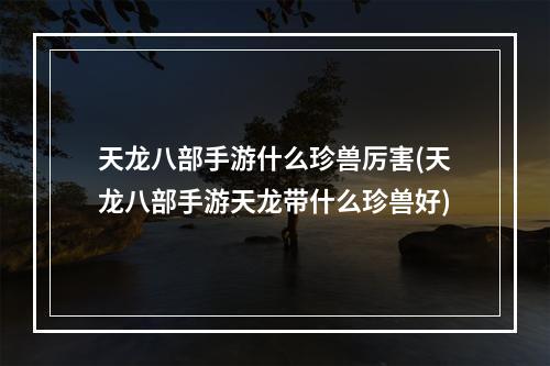 天龙八部手游什么珍兽厉害(天龙八部手游天龙带什么珍兽好)