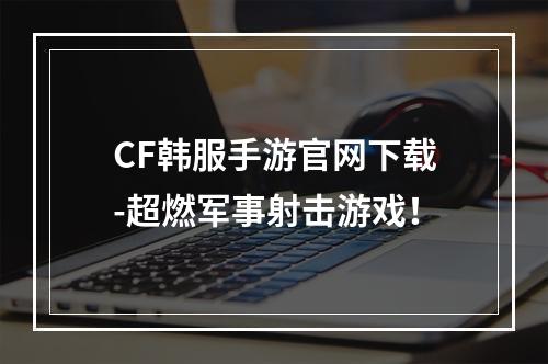 CF韩服手游官网下载-超燃军事射击游戏！