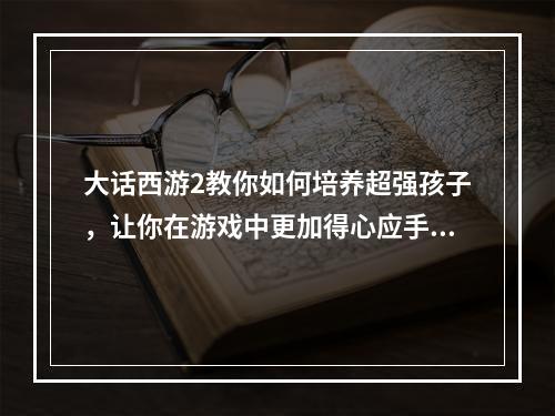 大话西游2教你如何培养超强孩子，让你在游戏中更加得心应手孩子培养攻略