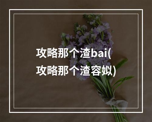 攻略那个渣bai(攻略那个渣容姒)