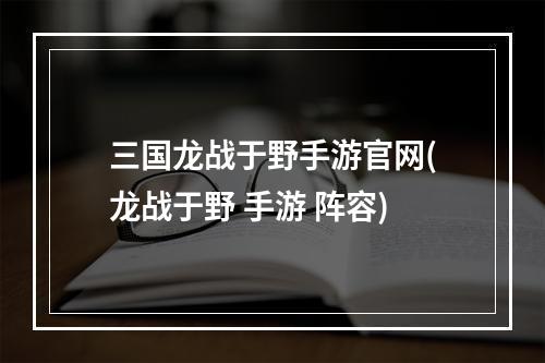 三国龙战于野手游官网(龙战于野 手游 阵容)