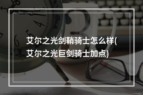 艾尔之光剑鞘骑士怎么样(艾尔之光巨剑骑士加点)