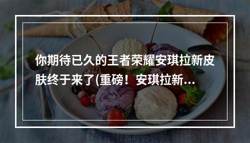 你期待已久的王者荣耀安琪拉新皮肤终于来了(重磅！安琪拉新皮肤惊艳亮相，你还不快来看！)