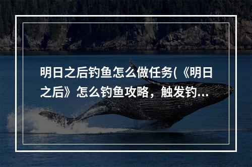 明日之后钓鱼怎么做任务(《明日之后》怎么钓鱼攻略，触发钓鱼任务 钓鱼任务详细)