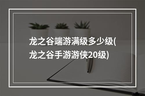 龙之谷端游满级多少级(龙之谷手游游侠20级)