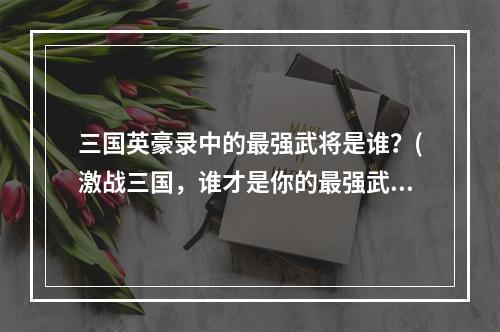 三国英豪录中的最强武将是谁？(激战三国，谁才是你的最强武将？)