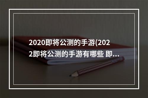 2020即将公测的手游(2022即将公测的手游有哪些 即将公测的游戏排行榜 )