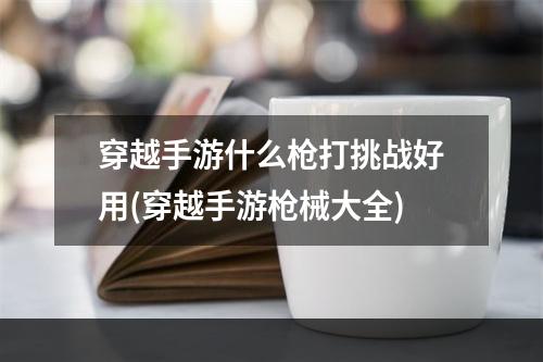 穿越手游什么枪打挑战好用(穿越手游枪械大全)