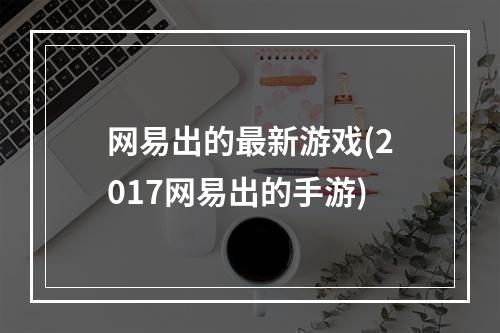 网易出的最新游戏(2017网易出的手游)